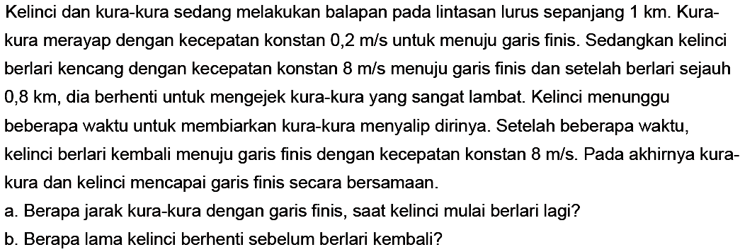 Kelinci dan kura-kura sedang melakukan balapan pada lintasan lurus sepanjang 1 km. Kura-kura merayap dengan kecepatan konstan 0,2 m/s untuk menuju garis finis. Sedangkan kelinci berlari kencang dengan kecepatan konstan 8 m/s menuju garis finis dan setelah berlari sejauh 0,8 km, dia berhenti untuk mengejek kura-kura yang sangat lambat. Kelinci menunggu beberapa waktu untuk membiarkan kura-kura menyalip dirinya. Setelah beberapa waktu, kelinci berlari kembali menuju garis finis dengan kecepatan konstan 8 m/s. Pada akhirnya kurakura dan kelinci mencapai garis finis secara bersamaan.
a. Berapa jarak kura-kura dengan garis finis, saat kelinci mulai berlari lagi?
b. Berapa lama kelinci berhenti sebelum berlari kembali?