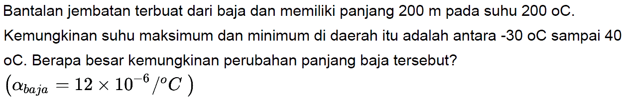 Bantalan jembatan terbuat dari baja dan memiliki panjang 200 m pada suhu 200 C. Kemungkinan suhu maksimum dan minimum di daerah itu adalah antara -30 C sampai 40 C. Berapa besar kemungkinan perubahan panjang baja tersebut?
(alpha baja=12 x 10^(-6)/C)