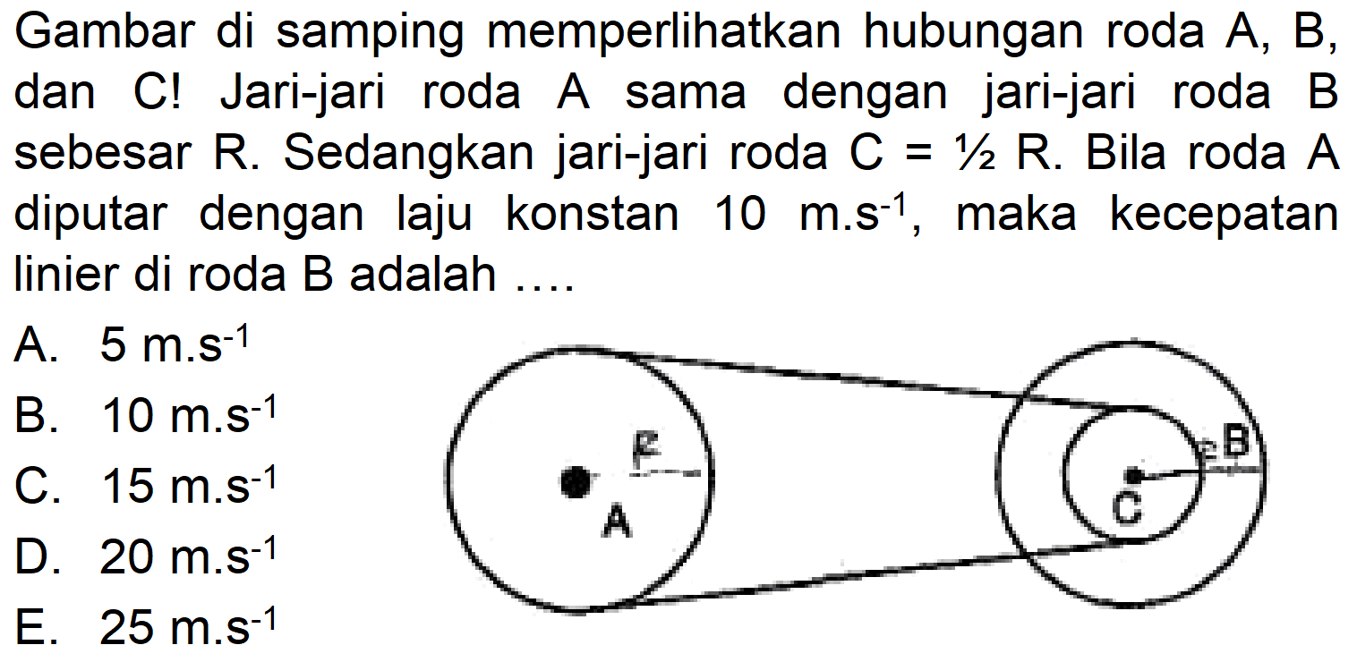 Gambar di samping memperlikan hubungan roda A, B, dan C! Jari-jari roda A sama dengan jari-jari roda B sebesar R. Sedangkan jari-jari roda C =1/2 R. Bila roda A diputar dengan laju konstan 10 m.s^(-1), maka kecepatan linier di roda B adalah .... R A C B 