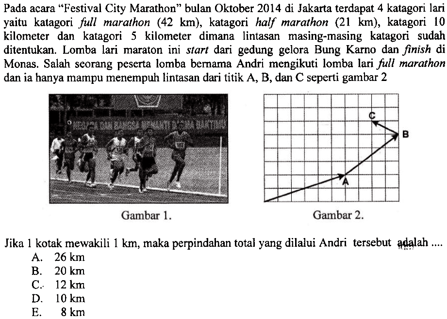 Pada acara 'Festival City Marathon' bulan Oktober 2014 di Jakarta terdapat 4 katagori lari yaitu katagori fu marathon  (42 km) , katagori half marathon  (21 km) , katagori 10 kilometer dan katagori 5 kilometer dimana lintasan masing-masing katagori sudah ditentukan. Lomba lari maraton ini start dari gedung gelora Bung Karno dan finish di Monas. Salah seorang peserta lomba bemama Andri mengikuti lomba lari fu marathon dan ia hanya mampu menempuh lintasan dari titik  A, B , dan  C  seperti gambar 2Gambar  1 . Gambar  2 . Jika 1 kotak mewakili  1 km , maka perpindahan total yang dilalui Andri tersebut adalah ....A.  26 km B.  20 km C.  12 km D.  10 km E.  8 km 