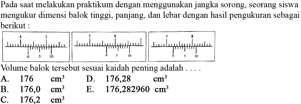 Pada saat melakukan praktikum dengan menggunakan jangka sorong, seorang siswa mengukur dimensi balok tinggi, panjang, dan lebar dengan hasil pengukuran sebagai berikut : 4 5 0 5 10 5 6 0 5 10 7 8  0 5 10 Volume balok tersebut sesuai kaidah penting adalah ....