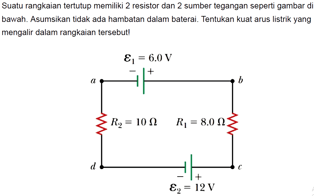 Suatu rangkaian tertutup memiliki 2 resistor dan 2 sumber tegangan seperti gambar di bawah. Asumsikan tidak ada hambatan dalam baterai. Tentukan kuat arus listrik yang mengalir dalam rangkaian tersebut! epsilon1 = 6.0 V - + a b R2 = 10 Ohm R1 = 8.0 Ohm d c epsilon2 = 12 V 