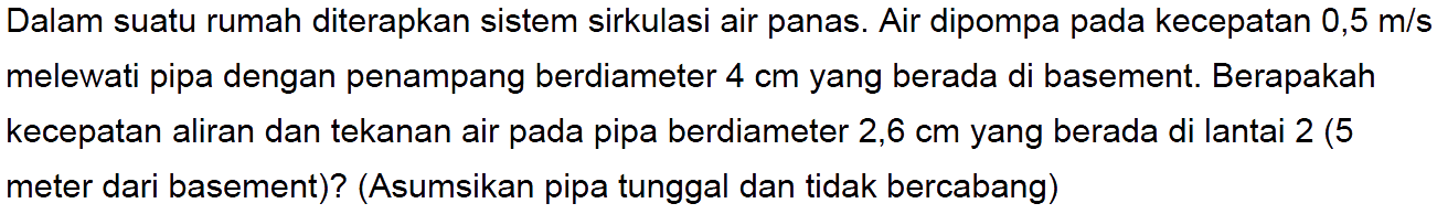 Dalam suatu rumah diterapkan sistem sirkulasi air panas. Air dipompa pada kecepatan 0,5 m/s melewati pipa dengan penampang berdiameter 4 cm yang berada di basement. Berapakah kecepatan aliran dan tekanan air pada pipa berdiameter 2,6 cm yang berada di lantai 2 (5 meter dari basement)? (Asumsikan pipa tunggal dan tidak bercabang)