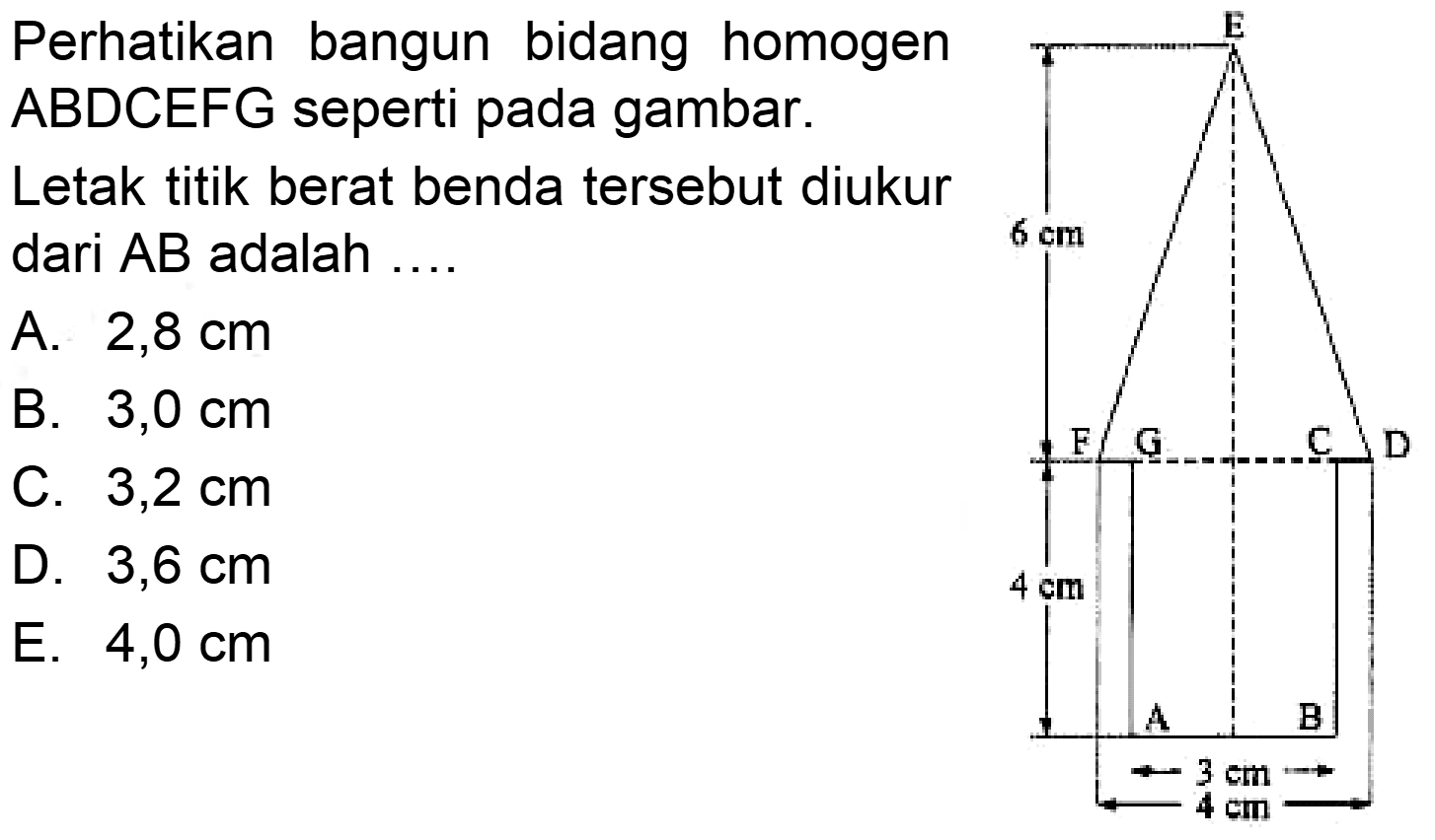 Perhatikan bangun bidang homogen ABDCEFG seperti pada gambar.Letak titik berat benda tersebut diukur dari  AB  adalah .... E 6 cm F G C D 4 cm A B 3 cm 4 cm A.  2,8 cm B.  3,0 cm C.  3,2 cm D.  3,6 cm E.  4,0 cm 