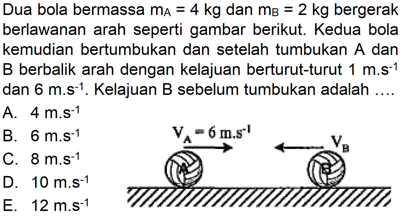 Dua bola bermassa  m_(A)=4 kg  dan  m_(B)=2 kg  bergerak berlawanan arah seperti gambar berikut. Kedua bola kemudian bertumbukan dan setelah tumbukan  A  dan  B  berbalik arah dengan kelajuan berturut-turut  1 m . s^(-1)  dan  6 m^(-1) . Kelajuan B sebelum tumbukan adalah ....
A.  4 m^(-1) 
B.  6 m^(-1) 
C.  8 m . s^(-1) 
D.  10 m . s^(-1) 
E.  12 m^(-s^(-1)) 
TIIIIIIIIIIIIII|ITI,