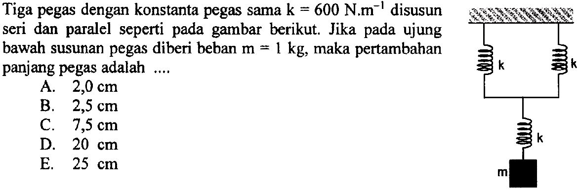 Tiga pegas dengan konstanta pegas sama k=600 N.m^(-1) disusun seri dan paralel seperti pada gambar berikut. Jika pada ujung bawah susunan pegas diberi beban m=1 kg, maka pertambahan panjang pegas adalah ....k k k m