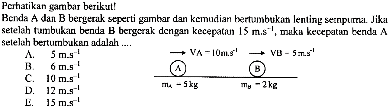 Perhatikan gambar berikut!
Benda  A  dan  B  bergerak seperti gambar dan kemudian bertumbukan lenting sempurna. Jika setelah tumbukan benda  B  bergerak dengan kecepatan  15 m . s^(-1) , maka kecepatan benda  A  setelah bertumbukan adalah ....
A.  5 m . s^(-1) 
B.  6 m^(-1) 
D.  12 m . s^(-1) 
 longright-> VA=10 m . s^(-1) longright-> VB=5 m^(-1) ~s^(-1) 
E.  15 m . s^(-1) 