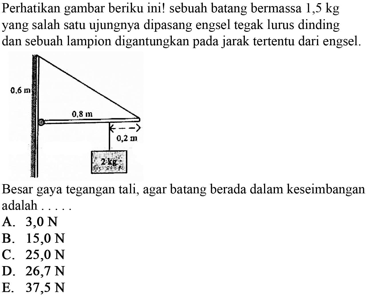 Perhatikan gambar berikut ini! sebuah batang bermassa 1,5 kg yang salah satu ujungnya dipasang engsel tegak lurus dinding dan sebuah lampion digantungkan pada jarak tertentu dari engsel. 0,6 m 0,8 m 0,2 m 2 kg Besar gaya tegangan tali, agar batang berada dalam keseimbangan adalah . . . . . 