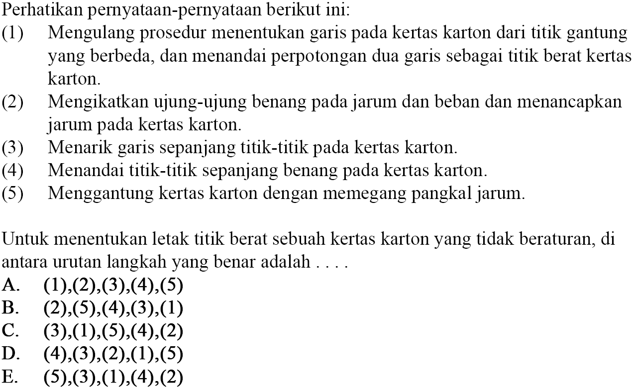 Perhatikan pernyataan-pernyataan berikut ini: 1) Mengulang prosedur menentukan garis pada kertas karton dari titik gantung yang berbeda, dan menandai perpotongan dua garis sebagai titik berat kertas karton. 2) Mengikatkan ujung-ujung benang pada jarum dan beban dan menancapkan jarum pada kertas karton. 3) Menarik garis sepanjang titik-titik pada kertas karton. 4) Menandai titik-titik sepanjang benang pada kertas karton. 5) Menggantung kertas karton dengan memegang pangkal jarum. Untuk menentukan letak titik berat sebuah kertas karton yang tidak beraturan, di antara urutan langkah yang benar adalah ...