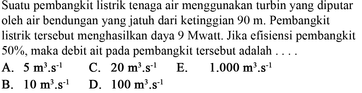 Suatu pembangkit listrik tenaga air menggunakan turbin yang diputar oleh air bendungan yang jatuh dari ketinggian  90 m . Pembangkit listrik tersebut menghasilkan daya 9 Mwatt. Jika efisiensi pembangkit  50% , maka debit ait pada pembangkit tersebut adalah ....