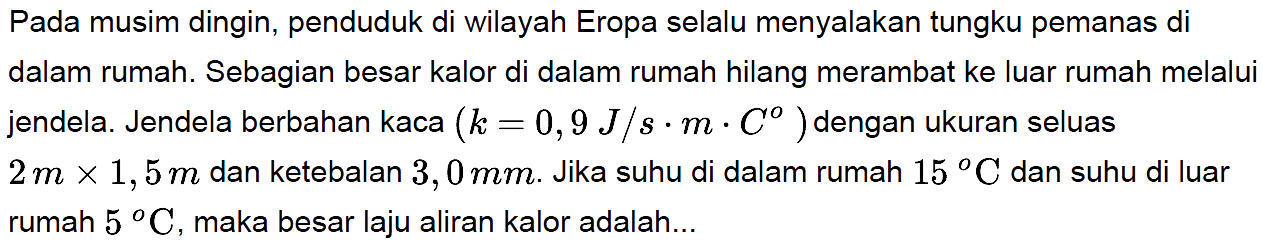 Pada musim dingin, penduduk di wilayah Eropa selalu menyalakan tungku pemanas di dalam rumah. Sebagian besar kalor di dalam rumah hilang merambat ke luar rumah melalui jendela. Jendela berbahan kaca (k=0,9 J/s . m . C) dengan ukuran seluas 2 m x 1,5 m dan ketebalan 3,0 mm. Jika suhu di dalam rumah 15 C dan suhu di luar rumah 5 C, maka besar laju aliran kalor adalah...