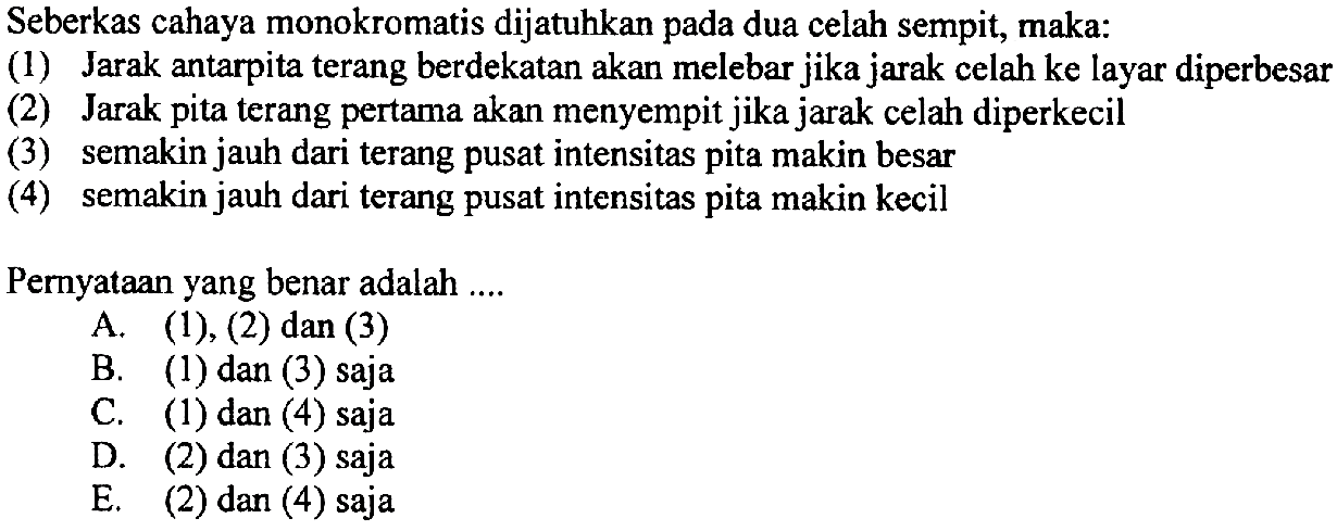 Seberkas cahaya monokromatis dijatuhkan pada dua celah sempit, maka:
(1) Jarak antarpita terang berdekatan akan melebar jika jarak celah ke layar diperbesar
(2) Jarak pita terang pertama akan menyempit jika jarak celah diperkecil
(3) semakin jauh dari terang pusat intensitas pita makin besar
(4) semakin jauh dari terang pusat intensitas pita makin kecil
Pernyataan yang benar adalah ....
A.  (1),(2)  dan (3)
B. (1) dan (3) saja
C. (1) dan (4) saja
D. (2) dan (3) saja
E. (2) dan (4) saja