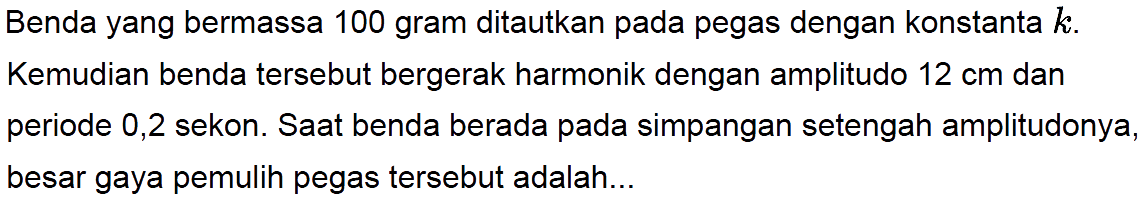 Benda yang bermassa 100 gram ditautkan pada pegas dengan konstanta  k . Kemudian benda tersebut bergerak harmonik dengan amplitudo  12 cm  dan periode 0,2 sekon. Saat benda berada pada simpangan setengah amplitudonya, besar gaya pemulih pegas tersebut adalah...