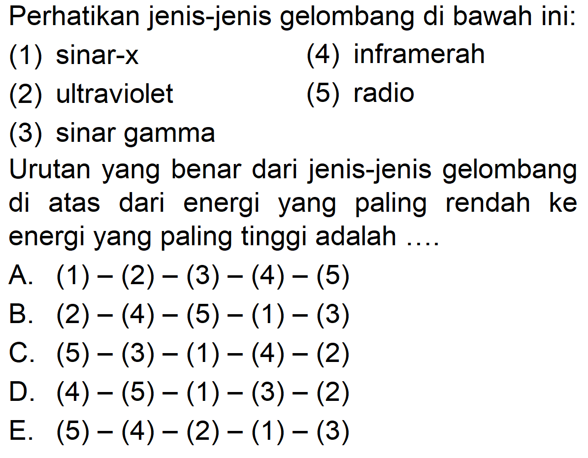 Perhatikan jenis-jenis gelombang di bawah ini:
(1) sinar-x
(4) inframerah
(2) ultraviolet
(5) radio
(3) sinar gamma
Urutan yang benar dari jenis-jenis gelombang di atas dari energi yang paling rendah ke energi yang paling tinggi adalah ....
A.  (1)-(2)-(3)-(4)-(5) 
B.  (2)-(4)-(5)-(1)-(3) 
C.  (5)-(3)-(1)-(4)-(2) 
D.  (4)-(5)-(1)-(3)-(2) 
E.  (5)-(4)-(2)-(1)-(3) 