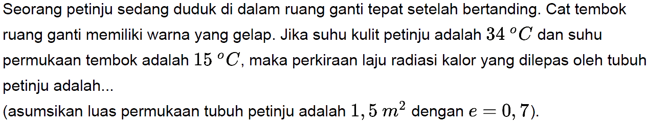 Seorang petinju sedang duduk di dalam ruang ganti tepat setelah bertanding. Cat tembok ruang ganti memiliki warna yang gelap. Jika suhu kulit petinju adalah 34 C dan suhu permukaan tembok adalah 15 C, maka perkiraan laju radiasi kalor yang dilepas oleh tubuh petinju adalah... (asumsikan luas permukaan tubuh petinju adalah 1,5 m^2 dengan e = 0,7).