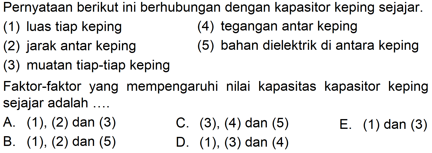 Pernyataan berikut ini berhubungan dengan kapasitor keping sejajar.(1) luas tiap keping(4) tegangan antar keping(2) jarak antar keping(5) bahan dielektrik di antara keping(3) muatan tiap-tiap kepingFaktor-faktor yang mempengaruhi nilai kapasitas kapasitor keping sejajar adalah ....