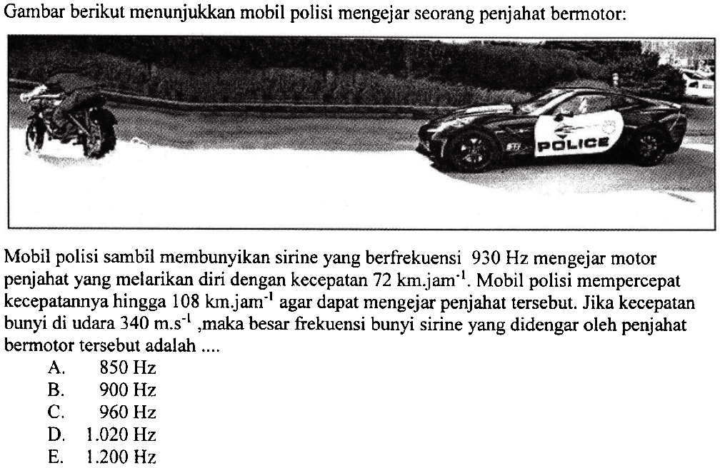 Gambar berikut menunjukkan mobil polisi mengejar seorang penjahat bermotor:
Mobil polisi sambil membunyikan sirine yang berfrekuensi  930 Hz  mengejar motor penjahat yang melarikan diri dengan kecepatan  72 km . jam^{-1} .  Mobil polisi mempercepat kecepatannya hingga  108 km . jam^{-1}  agar dapat mengejar penjahat tersebut. Jika kecepatan bunyi di udara  340 m . s^{-1} , maka besar frekuensi bunyi sirine yang didengar oleh penjahat bermotor tersebut adalah ....
A.  850 Hz 
B.  900 Hz 
C.  960 Hz 
D.  1.020 Hz 
E.  1.200 Hz 