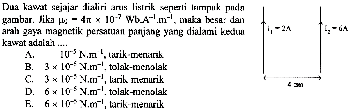 Dua kawat sejajar dialiri arus listrik seperti tampak pada gambar. Jika mu 0=4 pi x 10^(-7) Wb.A^(-1).m^(-1), maka besar dan arah gaya magnetik persatuan panjang yang dialami kedua kawat adalah.... I1=2 A I2=6 A 4 cm A. 10^(-5) N.m^(-1), tarik-menarik 
B. 3 x 10^(-5) N.m^(-1), tolak-menolak 
C. 3 x 10^(-5) N.m^(-1), tarik-menarik 
D. 6 x 10^(-5) N.m^(-1), tolak-menolak 
E. 6 x 10^(-5) N.m^(-1), tarik-menarik