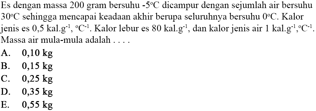 Es dengan massa 200 gram bersuhu  -5C  dicampur dengan sejumlah air bersuhu  30C  sehingga mencapai keadaan akhir berupa seluruhnya bersuhu  0C . Kalor jenis es  0,5 kal.g^(-1),C^(-1).  Kalor lebur es  80 kal.g^(-1) , dan kalor jenis air  1 kal.g^(-1),C^(-1) . Massa air mula-mula adalah ....