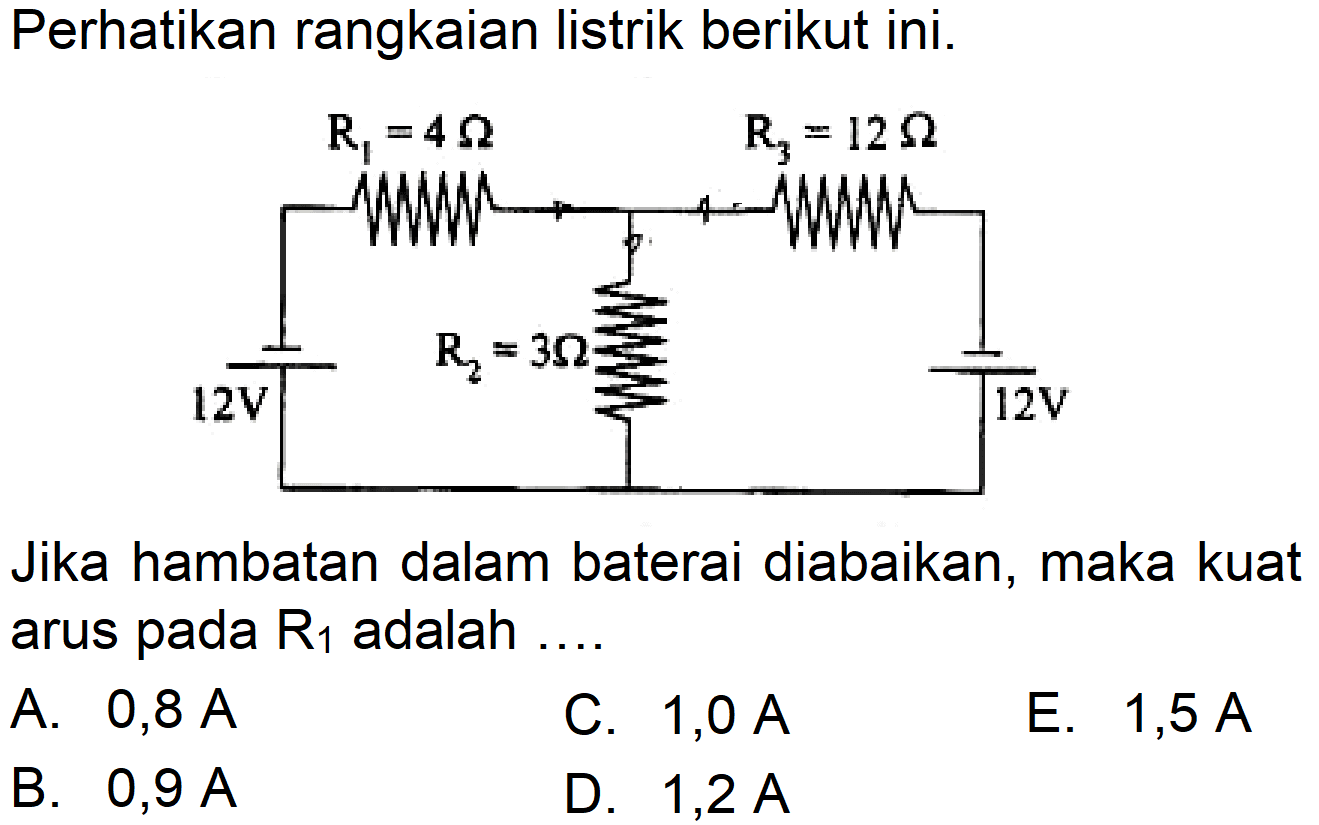 Perhatikan rangkaian listrik berikut ini. R1 = 4 ohm R3 = 12 ohm 12 V R2 = 3 ohm 12 VJika hambatan dalam baterai diabaikan, maka kuat arus pada  R1  adalah ....A.  0,8 A C.  1,0 A E.  1,5 A B.  0,9 A D.  1,2 A  