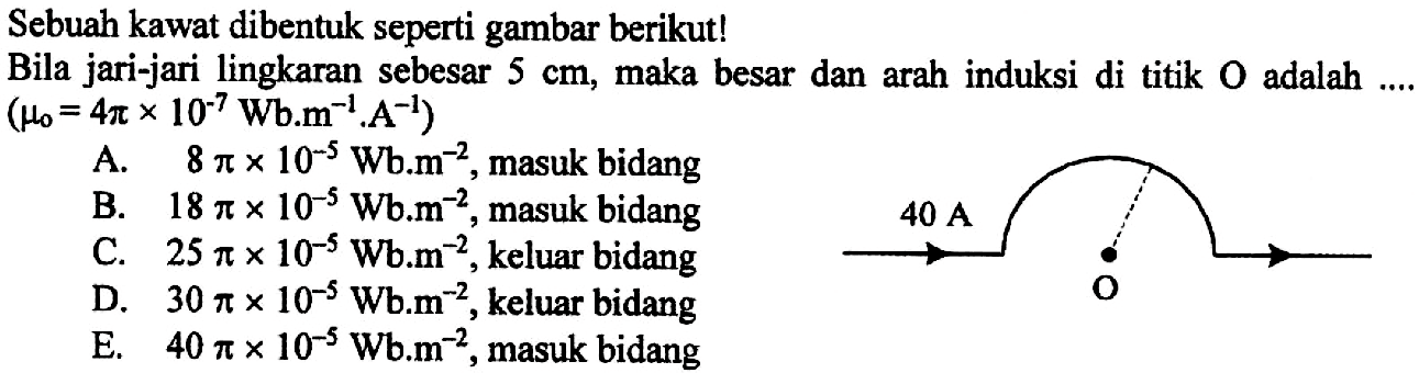 Sebuah kawat dibentuk seperti gambar berikut! Bila jari-jari  lingkaran sebesar 5 cm, maka besar dan arah induksi di titik O adalah (mu0 = 4 pi x 10^7 Wb.m^(-1).A^(-1)) 40 A O
A. 8 pi x 10^(-5) Wb.m^(-2), masuk bidang 
B. 18 pi x 10^(-5) Wb.m^(-2), masuk bidang 
C. 25 pi x 10^(-5) Wb.m^(-2), keluar bidang 
D. 30 pi x 10^(-5) Wb.m^(-2), keluar bidang 
E. 40 pi x 10^(-5) Wb.m^(-2), masuk bidang