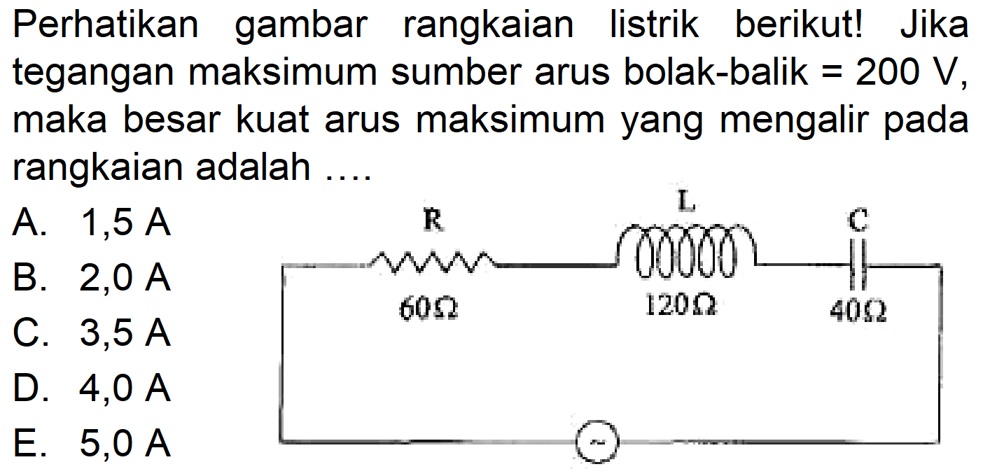 Perhatikan gambar rangkaian listrik berikut! Jika tegangan maksimum sumber arus bolak-balik =200 V, maka besar kuat arus maksimum yang mengalir pada rangkaian adalah .... R L C 60 Ohm 120 Ohm 40 Ohm 