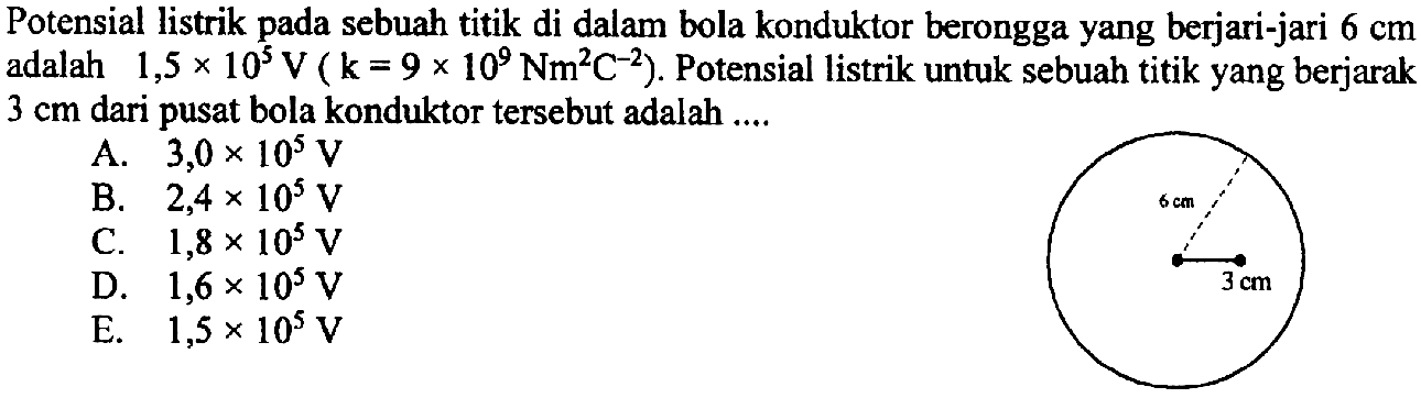 Potensial listrik pada sebuah titik di dalam bola konduktor berongga yang berjari-jari 6 cm adalah 1,5 x 10^5 V(k=9 x 10^9 Nm^2 C^-2) . Potensial listrik untuk sebuah titik yang berjarak 3 cm dari pusat bola konduktor tersebut adalah ....