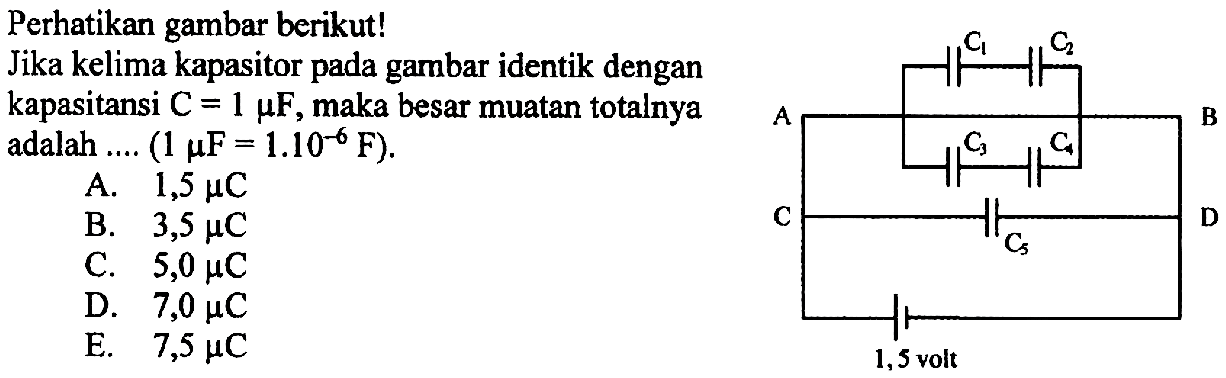 Perhatikan gambar berikut! 
Jika kelima kapasitor pada gambar identik dengan kapasitansi C = 1 mikro F, maka besar muatan totalnya adalah ... (1 mikro F = 1.10^(-6) F). 
A. 1,5 mikro C B. 3,5 mikro C C. 5,0 mikro C D. 7,0 mikro C E. 7,5 mikro C 
C1 C2 A B C3 C4 C D C5 1,5 volt