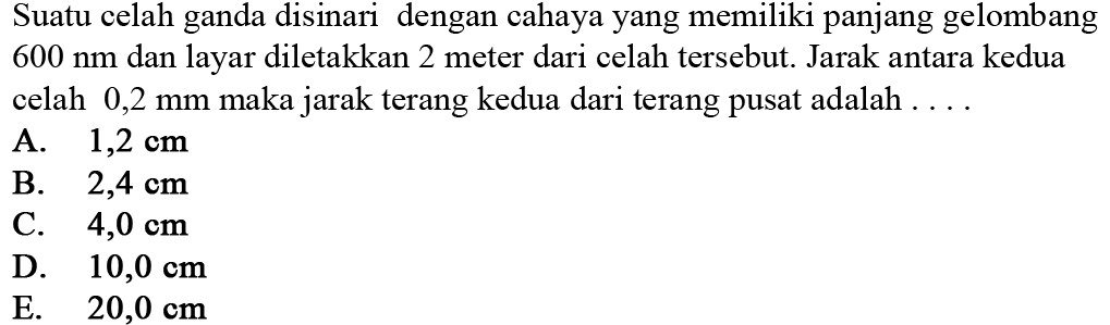 Suatu celah ganda disinari dengan cahaya yang memiliki panjang gelombang  600 ~nm  dan layar diletakkan 2 meter dari celah tersebut. Jarak antara kedua celah  0,2 ~mm  maka jarak terang kedua dari terang pusat adalah ....
A.  1,2 cm 
B.  2,4 cm 
C.  4,0 cm 
D.  10,0 cm 
E.   20,0 cm 