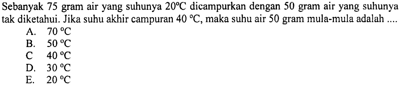 Sebanyak 75 gram air yang suhunya 20 C dicampurkan dengan 50 gram air yang suhunya tak diketahui. Jika suhu akhir campuran 40 C, maka suhu air 50 gram mula-mula adalah .... 