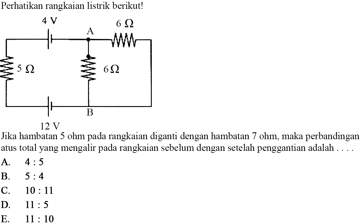 Perhatikan rangkaian listrik berikut! 4 V A 6 ohm 5 ohm 6 ohm 12 V B Jika hambatan 5 ohm pada rangkaian diganti dengan hambatan 7 ohm, maka perbandingan arus total yang mengalir pada rangkaian sebelum dengan setelah penggantian adalah .... 