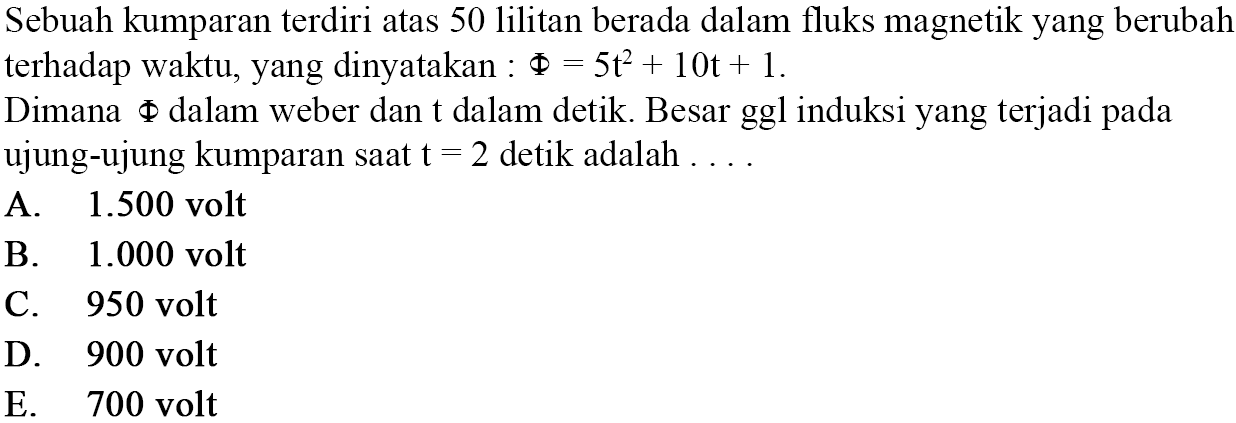 Sebuah kumparan terdiri atas 50 lilitan berada dalam fluks magnetik yang berubah terhadap waktu, yang dinyatakan:  Phi=5t^2+10t+1 .Dimana Phi dalam weber dan t dalam detik. Besar ggl induksi yang terjadi pada ujung-ujung kumparan saat t=2 detik adalah ....