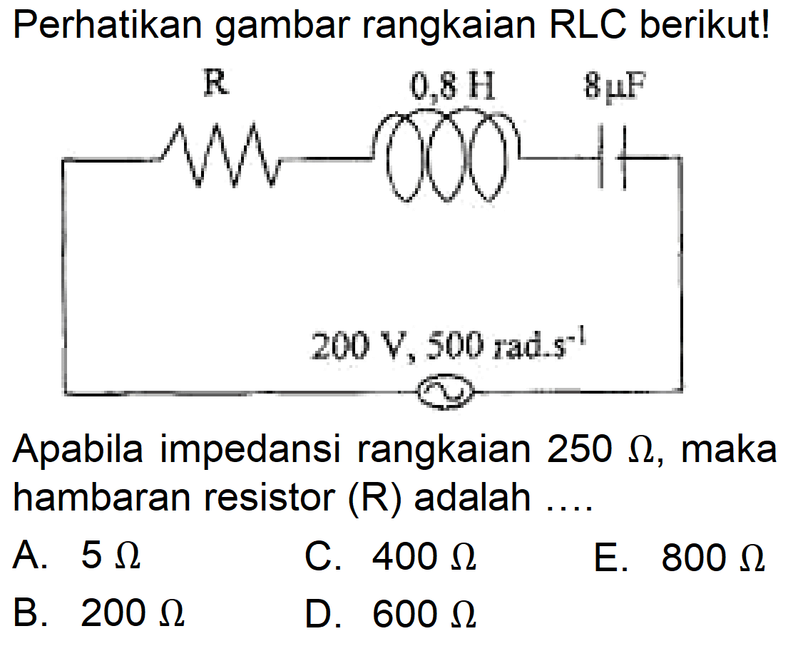 Perhatikan gambar rangkaian RLC berikut! 
R 0,8 H 8muF 
200 V, 500 rad.s^-1 
Apabila impedansi rangkaian  250 Omega , maka hambaran resistor  (R)  adalah ....
A.  5 Omega 
C.  400 Omega 
E.  800 Omega 
B.  200 Omega 
D.  600 Omega 