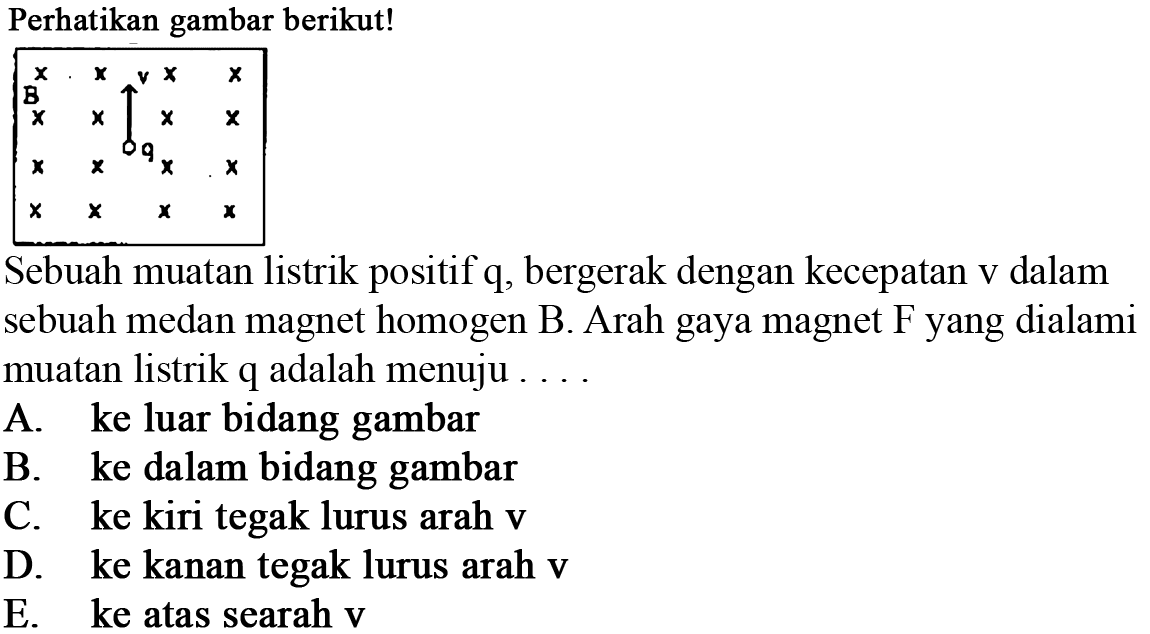 Perhatikan gambar berikut! v B q Sebuah muatan listrik positif q, bergerak dengan kecepatan v dalam sebuah medan magnet homogen B. Arah gaya magnet F yang dialami muatan listrik q adalah menuju 
A. ke luar bidang gambar B. ke dalam bidang gambar C. ke kiri tegak lurus arah v D. ke kanan tegak lurus arah v E. ke atas searah v