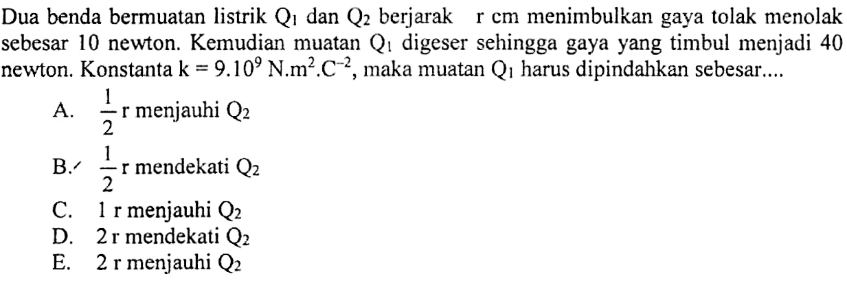 Dua benda bermuatan listrik Q1 dan Q2 berjarak r cm menimbulkan gaya tolak menolak sebesar 10 newton. Kemudian muatan Q1 digeser sehingga gaya yang timbul menjadi 40 newton. Konstanta k = 9.10^9 N.m^2.C^-2, maka muatan Q1 harus dipindahkan sebesar....