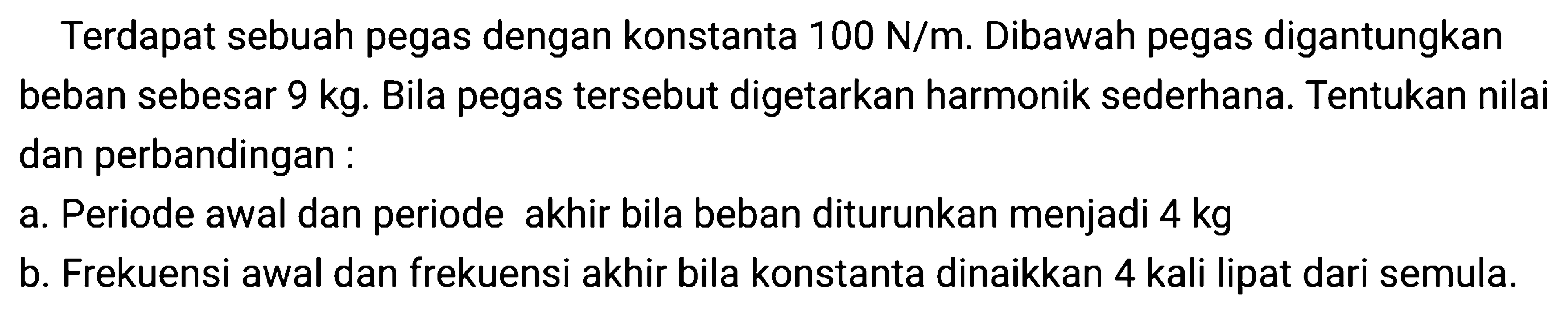 Terdapat sebuah pegas dengan konstanta  100 ~N / m . Dibawah pegas digantungkan beban sebesar  9 kg . Bila pegas tersebut digetarkan harmonik sederhana. Tentukan nilai dan perbandingan:
a. Periode awal dan periode akhir bila beban diturunkan menjadi  4 kg 
b. Frekuensi awal dan frekuensi akhir bila konstanta dinaikkan 4 kali lipat dari semula.