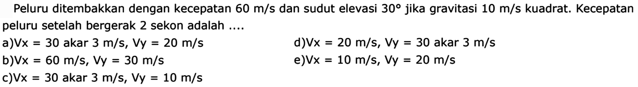 Peluru ditembakkan dengan kecepatan  60 m/s  dan sudut elevasi  30  jika gravitasi  10 m/s kuadrat . Kecepatan peluru setelah bergerak 2 sekon adalah ....