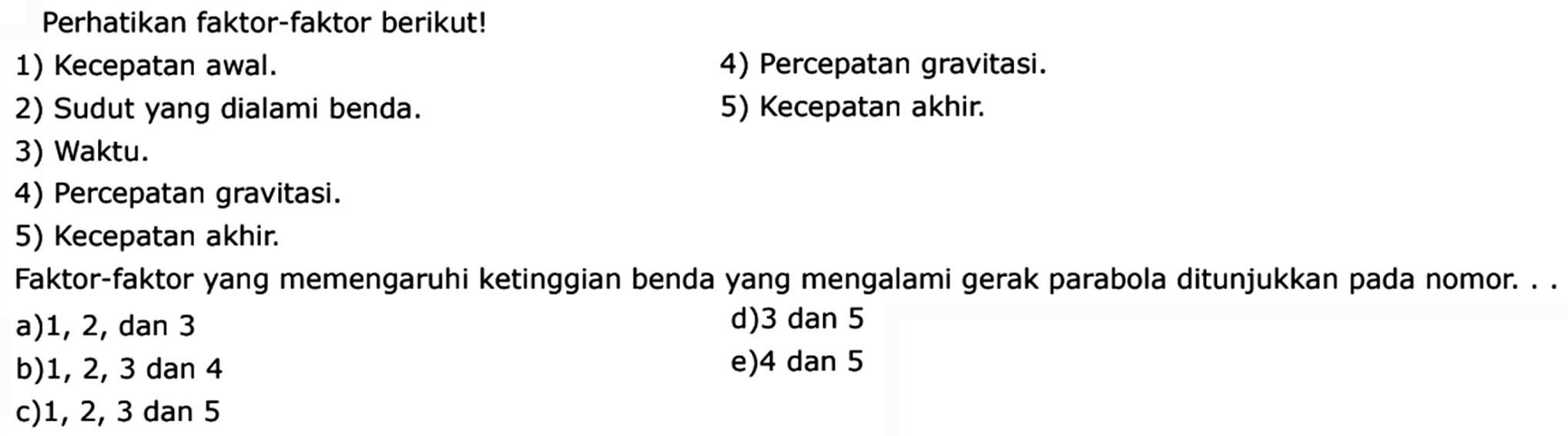 Perhatikan faktor-faktor berikut! 1) Kecepatan awal. 4) Percepatan gravitasi. 2) Sudut yang dialami benda. 5) Kecepatan akhir. 3) Waktu. 4) Percepatan gravitasi. 5) Kecepatan akhir. Faktor-faktor yang memengaruhi ketinggian benda yang mengalami gerak parabola ditunjukkan pada nomor.... a) 1,2, dan 3 d) 3 dan 5 b) 1,2,3 dan 4 e) 4 dan 5 c) 1,2,3 dan 5 