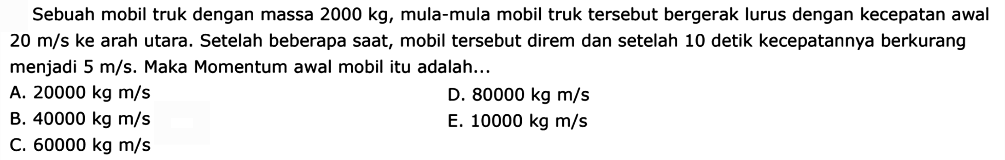 Sebuah mobil truk dengan massa  2000 kg , mula-mula mobil truk tersebut bergerak lurus dengan kecepatan awal  20 m / s  ke arah utara. Setelah beberapa saat, mobil tersebut direm dan setelah 10 detik kecepatannya berkurang menjadi  5 m / s . Maka Momentum awal mobil itu adalah...
A.  20000 kg m / s 
D.  80000 kg m / s 
B.  40000 kg m / s 
E.  10000 kg m / s 
C.  60000 kg m / s 