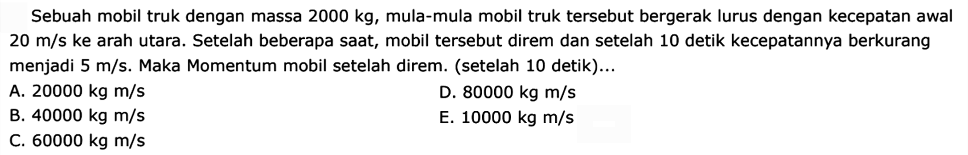 Sebuah mobil truk dengan massa  2000 kg , mula-mula mobil truk tersebut bergerak lurus dengan kecepatan awal  20 m / s  ke arah utara. Setelah beberapa saat, mobil tersebut direm dan setelah 10 detik kecepatannya berkurang menjadi  5 m / s . Maka Momentum mobil setelah direm. (setelah 10 detik)...
A.  20000 kg m / s 
D.  80000 kg m / s 
B.  40000 kg m / s 
E.  10000 kg m / s 
C.  60000 kg m / s 