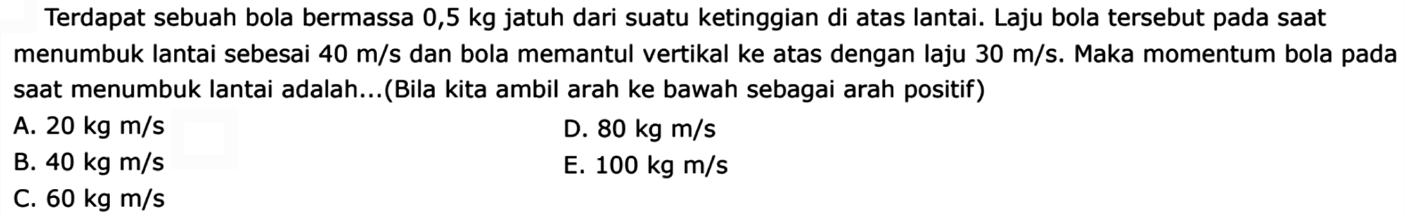 Terdapat sebuah bola bermassa 0,5 kg jatuh dari suatu ketinggian di atas lantai. Laju bola tersebut pada saat menumbuk lantai sebesai  40 m / s  dan bola memantul vertikal ke atas dengan laju  30 m / s . Maka momentum bola pada saat menumbuk lantai adalah...(Bila kita ambil arah ke bawah sebagai arah positif)
A.  20 kg m / s 
D.  80 kg m / s 
B.  40 kg m / s 
E.  100 kg m / s 
C.  60 kg m / s 