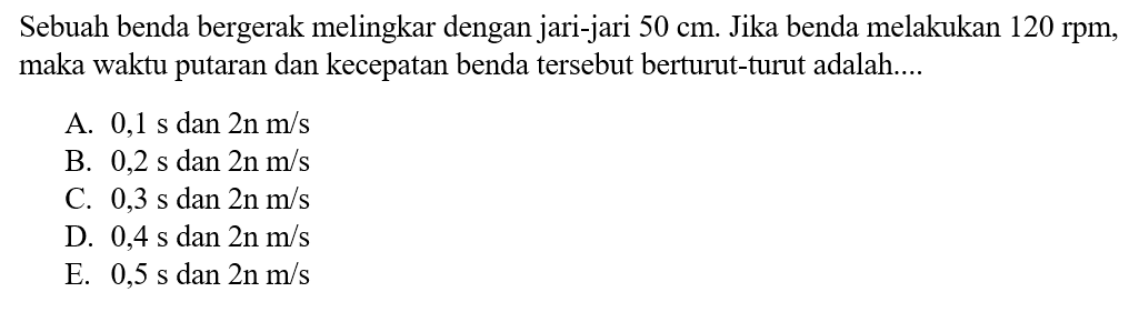 Sebuah benda bergerak melingkar dengan jari-jari  50 cm . Jika benda melakukan  120 rpm , maka waktu putaran dan kecepatan benda tersebut berturut-turut adalah....