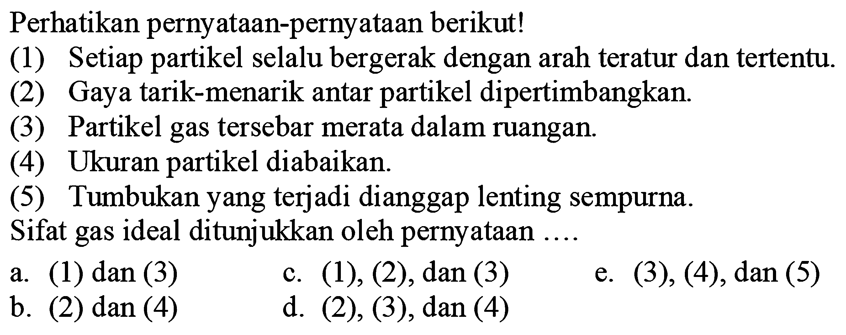 Perhatikan pernyataan-pernyataan berikut!(1) Setiap partikel selalu bergerak dengan arah teratur dan tertentu.(2) Gaya tarik-menarik antar partikel dipertimbangkan.(3) Partikel gas tersebar merata dalam ruangan.(4) Ukuran partikel diabaikan.(5) Tumbukan yang terjadi dianggap lenting sempurna.Sifat gas ideal ditunjukkan oleh pernyataan ....