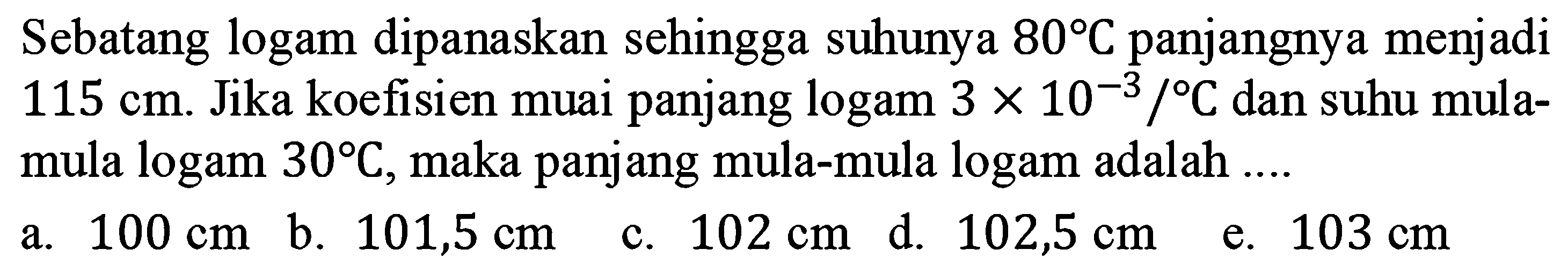 Sebatang logam dipanaskan sehingga suhunya  80 C  panjangnya menjadi  115 cm . Jika koefisien muai panjang logam  3 x 10^(-3)/ C  dan suhu mula-mula  logam 30 C , maka panjang mula-mula logam adalah  ... .  