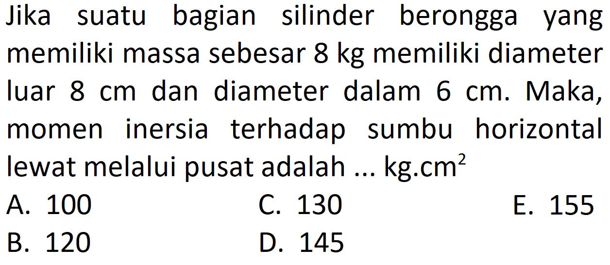 Jika suatu bagian silinder berongga yang memiliki massa sebesar 8 kg memiliki diameter luar 8 cm dan diameter dalam 6 cm. Maka, momen inersia terhadap sumbu horizontal lewat melalui pusat adalah... kg.cm^2 