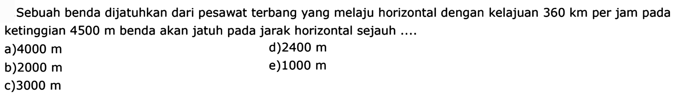 Sebuah benda dijatuhkan dari pesawat terbang yang melaju horizontal dengan kelajuan  360 km  per jam pada ketinggian  4500 m  benda akan jatuh pada jarak horizontal sejauh ....