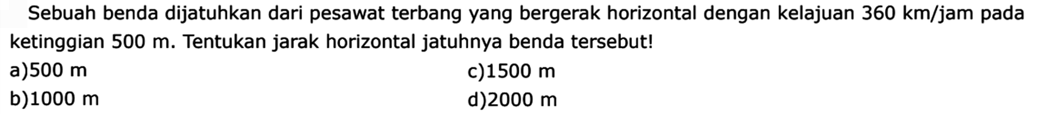 Sebuah benda dijatuhkan dari pesawat terbang yang bergerak horizontal dengan kelajuan  360 km/jam  pada ketinggian  500 m . Tentukan jarak horizontal jatuhnya benda tersebut!