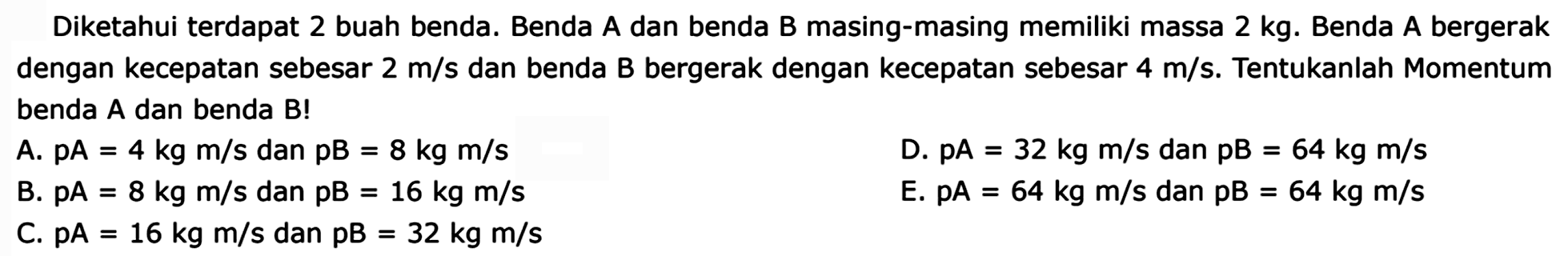 Diketahui terdapat 2 buah benda. Benda A dan benda B masing-masing memiliki massa 2 kg. Benda A bergerak dengan kecepatan sebesar  2 m / s  dan benda B bergerak dengan kecepatan sebesar  4 m / s . Tentukanlah Momentum benda A dan benda B!
A.  pA=4 kg m / s  dan  pB=8 kg m / s 
D.  pA=32 kg m / s  dan  pB=64 kg m / s 
B.  pA=8 kg m / s  dan  pB=16 kg m / s 
E.  p A=64 kg m / s  dan  pB=64 kg m / s 
C.  pA=16 kg m / s  dan  pB=32 kg m / s 