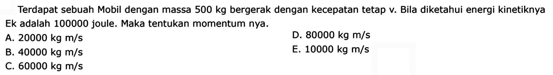 Terdapat sebuah Mobil dengan massa  500 kg  bergerak dengan kecepatan tetap v. Bila diketahui energi kinetiknya Ek adalah 100000 joule. Maka tentukan momentum nya.
A.  20000 kg m / s 
D.  80000 kg m / s 
B.  40000 kg m / s 
E.  10000 kg m / s 
C.  60000 kg m / s 