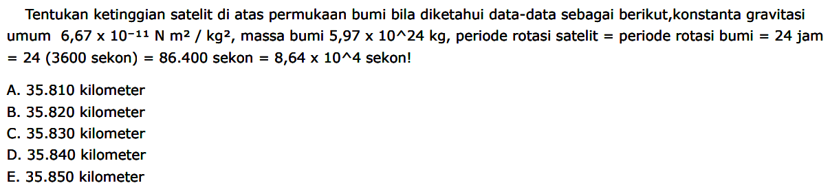 Tentukan ketinggian satelit di atas permukaan bumi bila diketahui data-data sebagai berikut, konstanta gravitasi umum 6,67 x 10^(-11) N m^2/kg^2, massa bumi 5,97 x 10^24 kg, periode rotasi satelit = periode rotasi bumi = 24 jam = 24 (3600 sekon) = 86.400 sekon = 8,64 x 10^4 sekon!